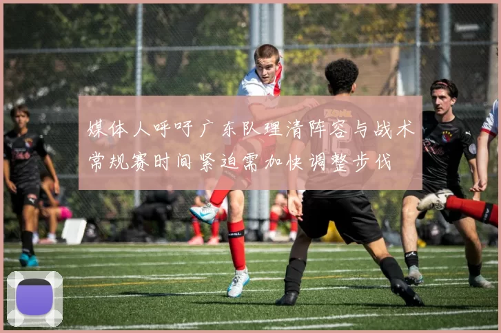 媒体人呼吁广东队理清阵容与战术常规赛时间紧迫需加快调整步伐