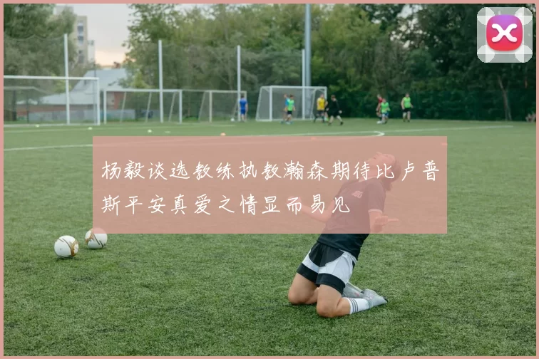 杨毅谈选教练执教瀚森期待比卢普斯平安真爱之情显而易见