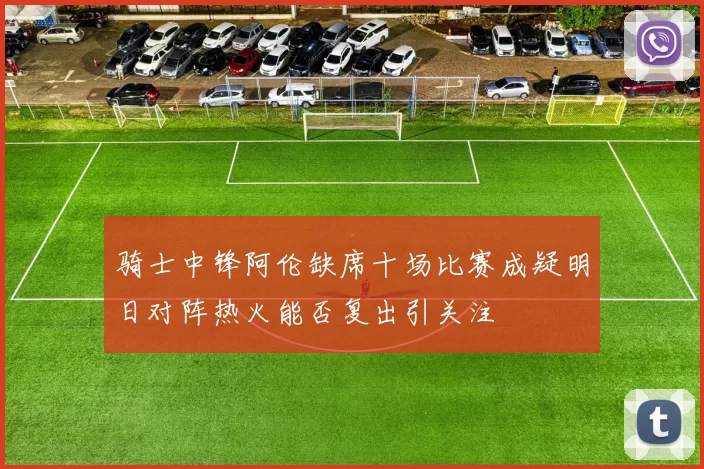 骑士中锋阿伦缺席十场比赛成疑明日对阵热火能否复出引关注