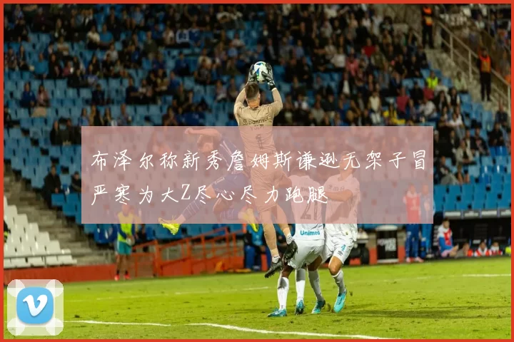 布泽尔称新秀詹姆斯谦逊无架子冒严寒为大Z尽心尽力跑腿
