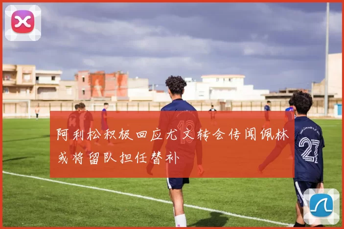 阿利松积极回应尤文转会传闻佩林或将留队担任替补