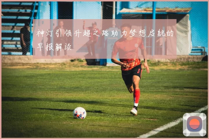 神灯引领升超之路助力梦想启航的早报解读