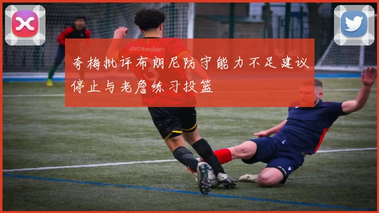 夸梅批评布朗尼防守能力不足建议停止与老詹练习投篮
