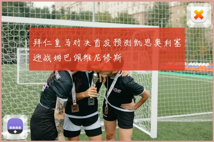 拜仁皇马对决首发预测凯恩奥利塞迎战姆巴佩维尼修斯