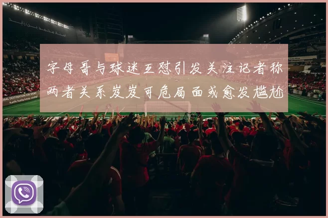 字母哥与球迷互怼引发关注记者称两者关系岌岌可危局面或愈发尴尬