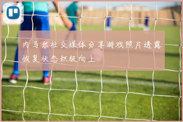 内马尔社交媒体分享游戏照片透露恢复状态积极向上