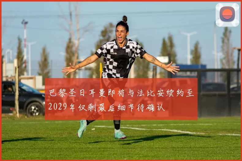 巴黎圣日耳曼即将与法比安续约至2029年仅剩最后细节待确认