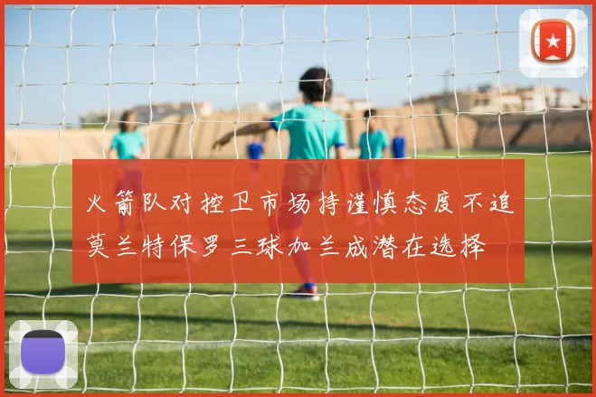 火箭队对控卫市场持谨慎态度不追莫兰特保罗三球加兰成潜在选择
