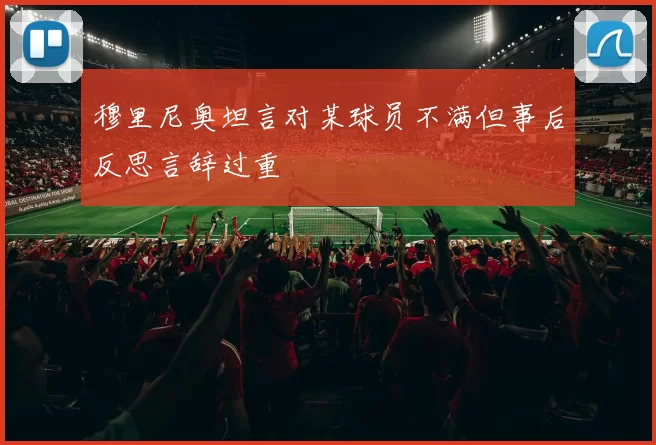 穆里尼奥坦言对某球员不满但事后反思言辞过重