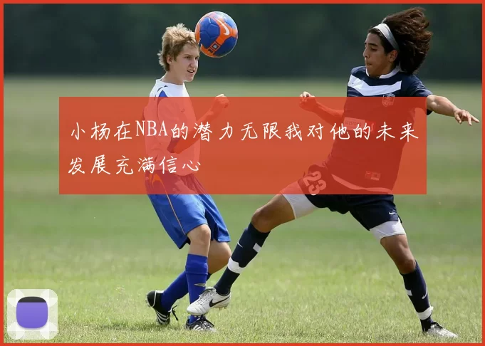 小杨在NBA的潜力无限我对他的未来发展充满信心